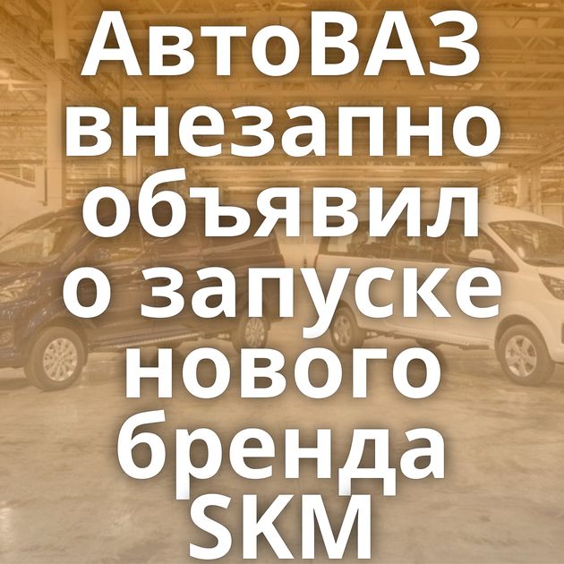 АвтоВАЗ внезапно объявил о запуске нового бренда SKM