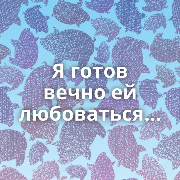 Я готов вечно ей любоваться...