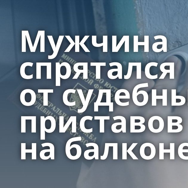 Мужчина спрятался от судебных приставов на балконе