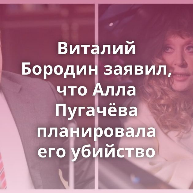 Виталий Бородин заявил, что Алла Пугачёва планировала его убийство