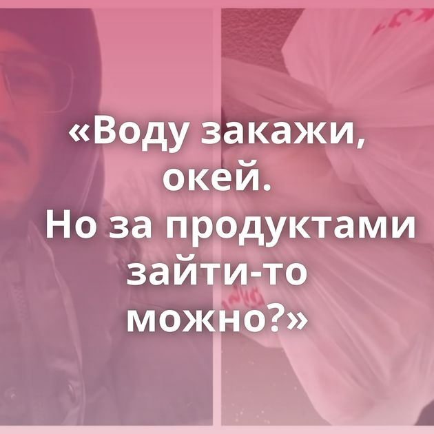 «Воду закажи, окей. Но за продуктами зайти-то можно?»