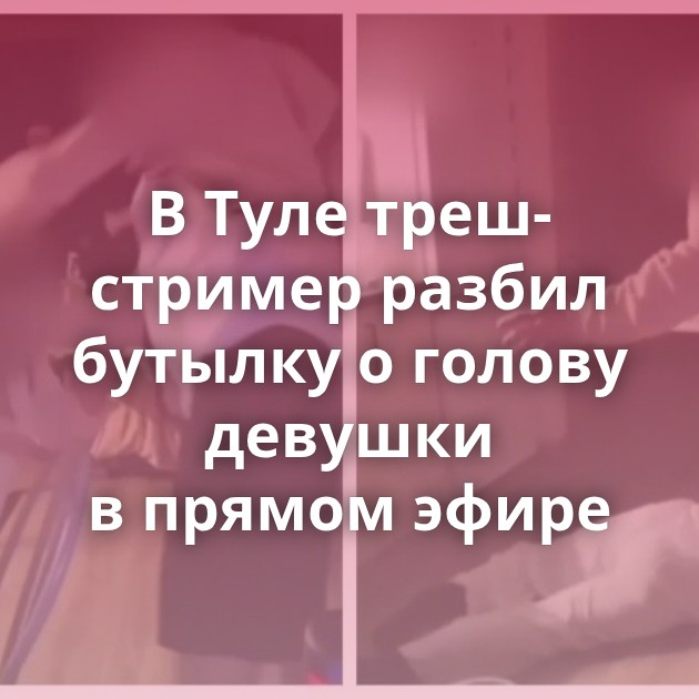 В Туле треш-стример разбил бутылку о голову девушки в прямом эфире