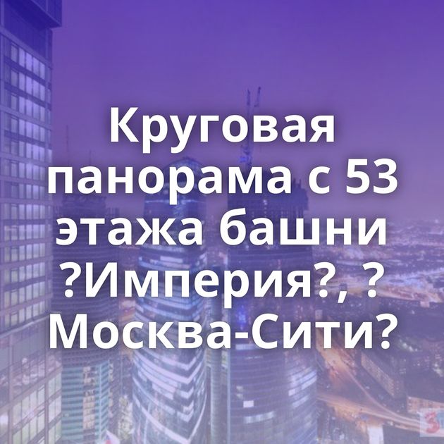 Круговая панорама с 53 этажа башни ?Империя?, ?Москва-Сити?