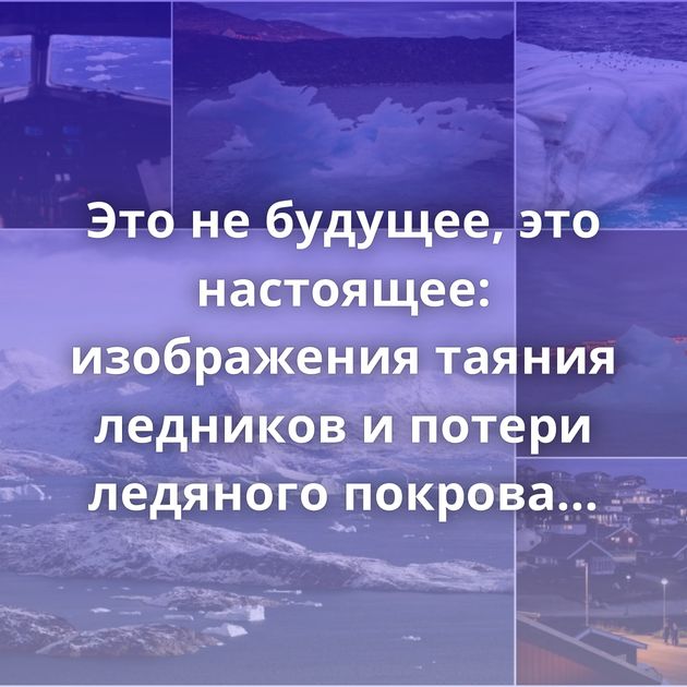 Это не будущее, это настоящее: изображения таяния ледников и потери ледяного покрова Гренландии