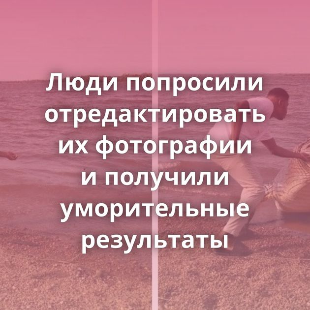 Люди попросили отредактировать их фотографии и получили уморительные результаты