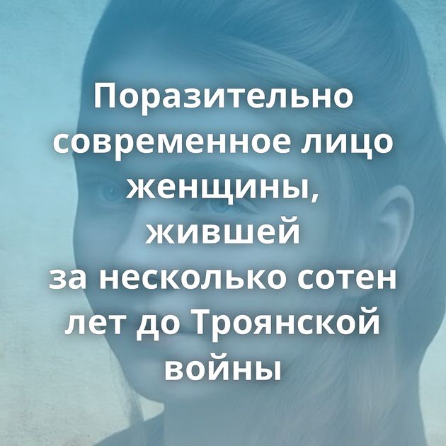 Поразительно современное лицо женщины, жившей за несколько сотен лет до Троянской войны