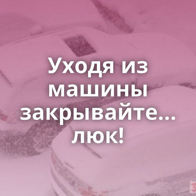 Уходя из машины закрывайте... люк!