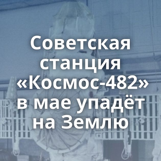 Советская станция «Космос-482» в мае упадёт на Землю