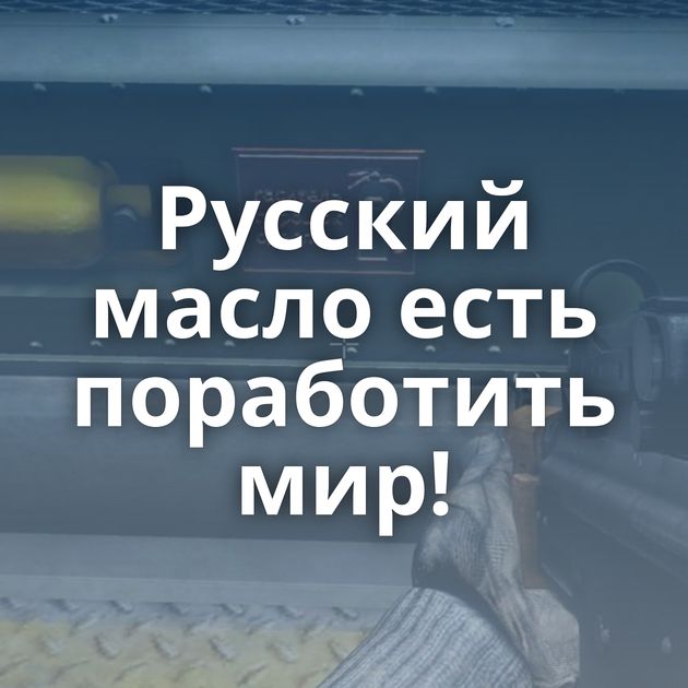 Русский масло есть поработить мир!