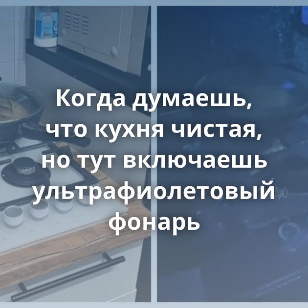 Когда думаешь, что кухня чистая, но тут включаешь ультрафиолетовый фонарь