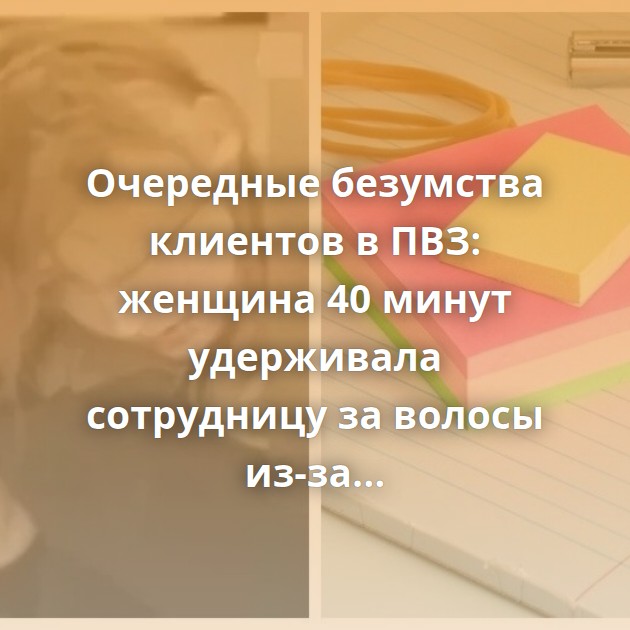 Очередные безумства клиентов в ПВЗ: женщина 40 минут удерживала сотрудницу за волосы из-за стикеров