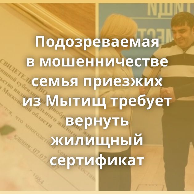 Подозреваемая в мошенничестве семья приезжих из Мытищ требует вернуть жилищный сертификат