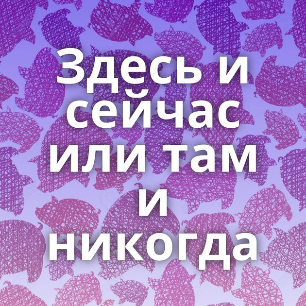 Здесь и сейчас или там и никогда