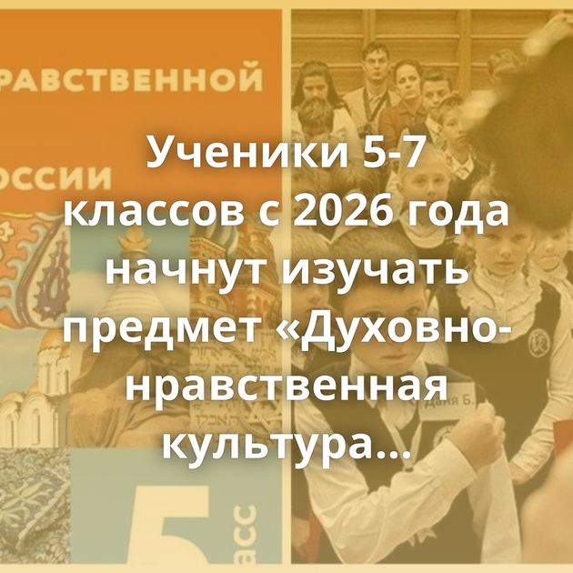 Ученики 5-7 классов с 2026 года начнут изучать предмет «Духовно-нравственная культура России»