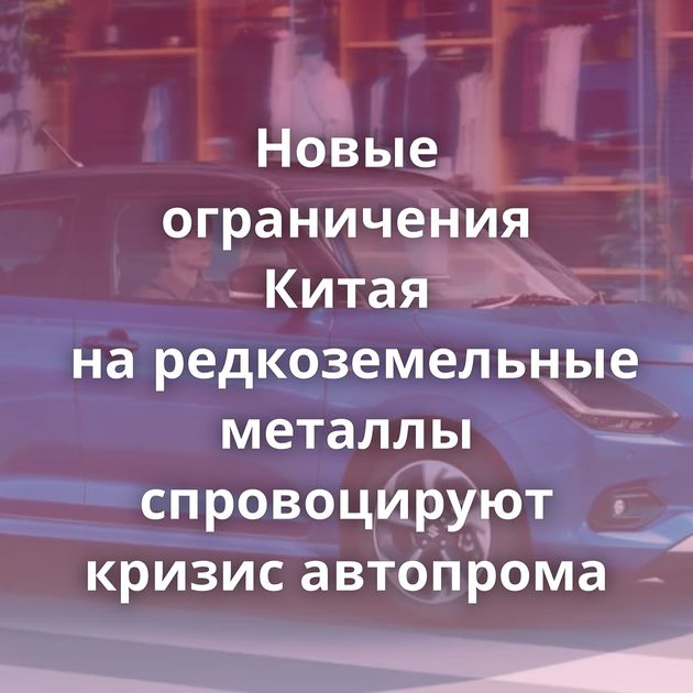 Новые ограничения Китая на редкоземельные металлы спровоцируют кризис автопрома