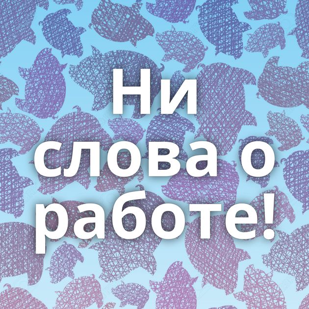 Ни слова о работе!