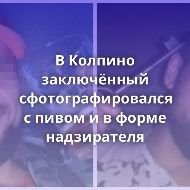 В Колпино заключённый сфотографировался с пивом и в форме надзирателя