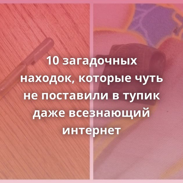 10 загадочных находок, которые чуть не поставили в тупик даже всезнающий интернет