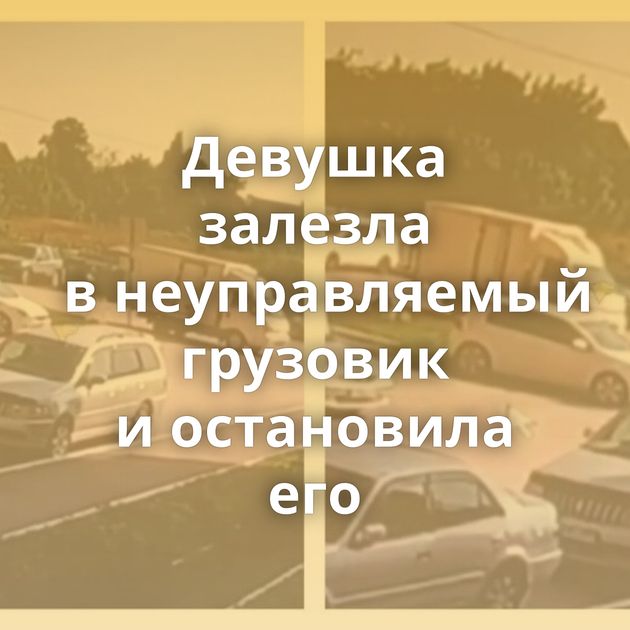 Девушка залезла в неуправляемый грузовик и остановила его