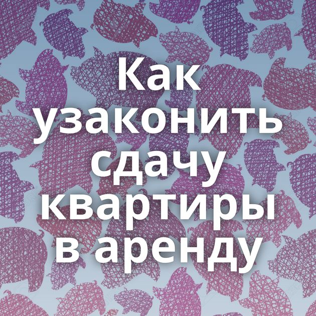 Как узаконить сдачу квартиры в аренду