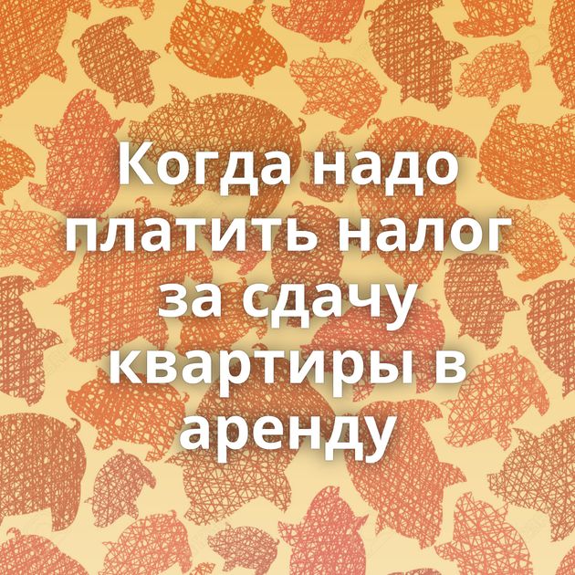 Когда надо платить налог за сдачу квартиры в аренду