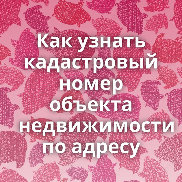 Как узнать кадастровый номер объекта недвижимости по адресу