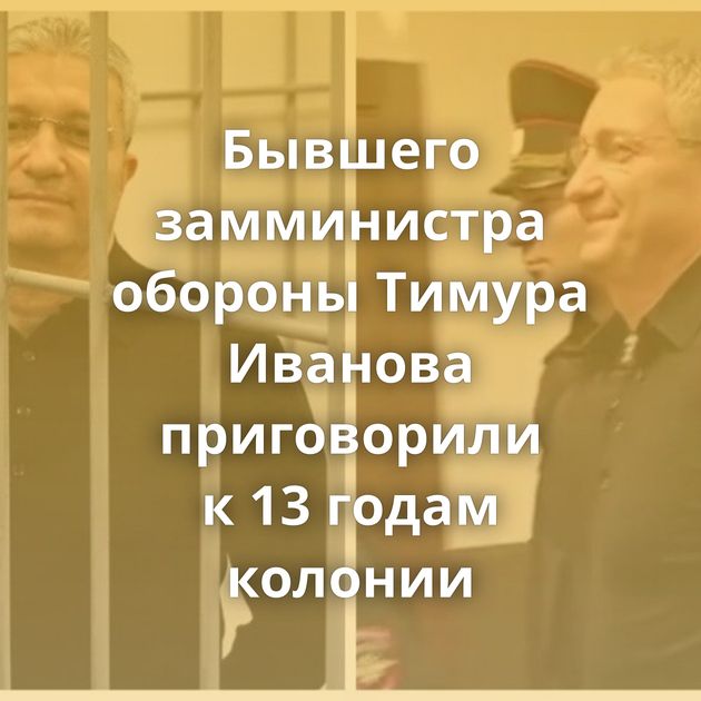Бывшего замминистра обороны Тимура Иванова приговорили к 13 годам колонии