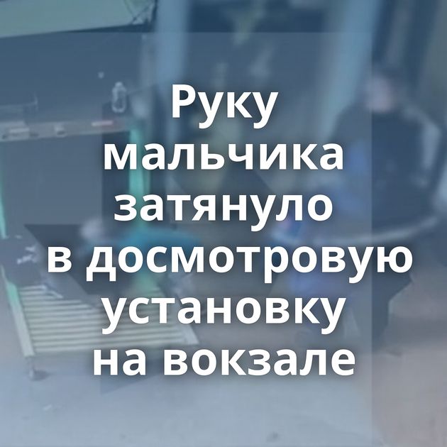 Руку мальчика затянуло в досмотровую установку на вокзале