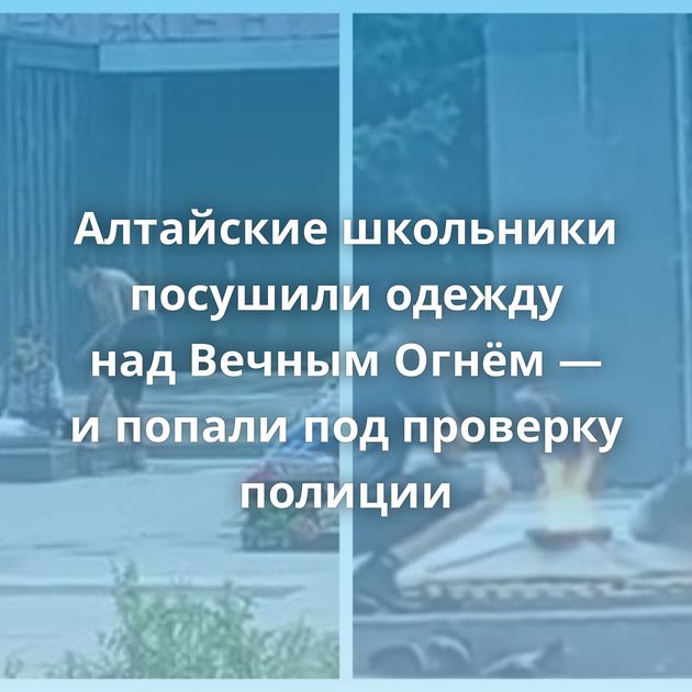 Алтайские школьники посушили одежду над Вечным Огнём — и попали под проверку полиции