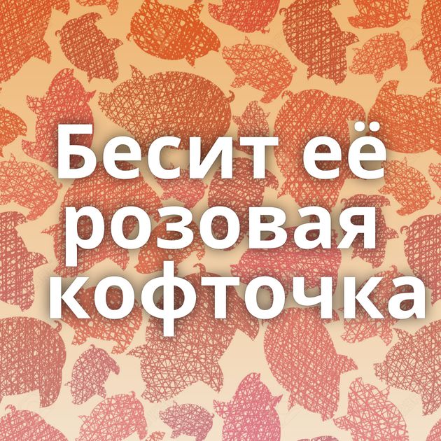 Бесит её розовая кофточка