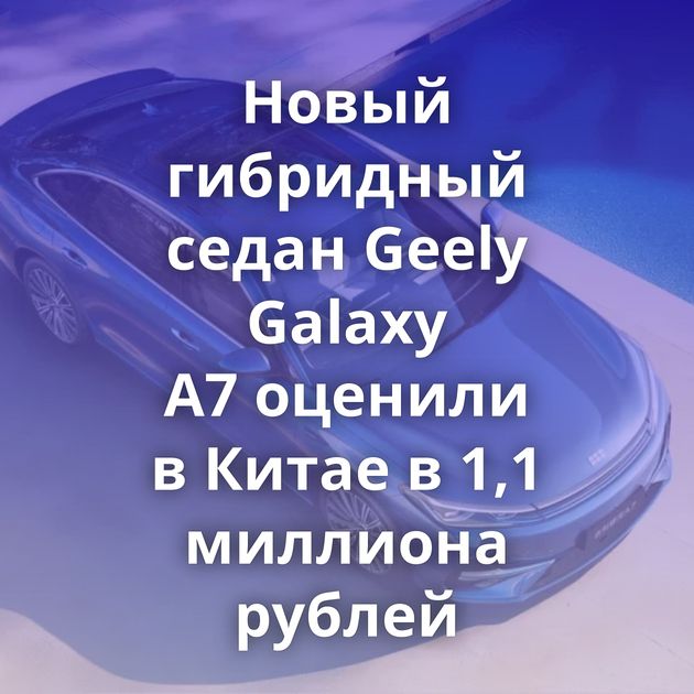Новый гибридный седан Geely Galaxy A7 оценили в Китае в 1,1 миллиона рублей