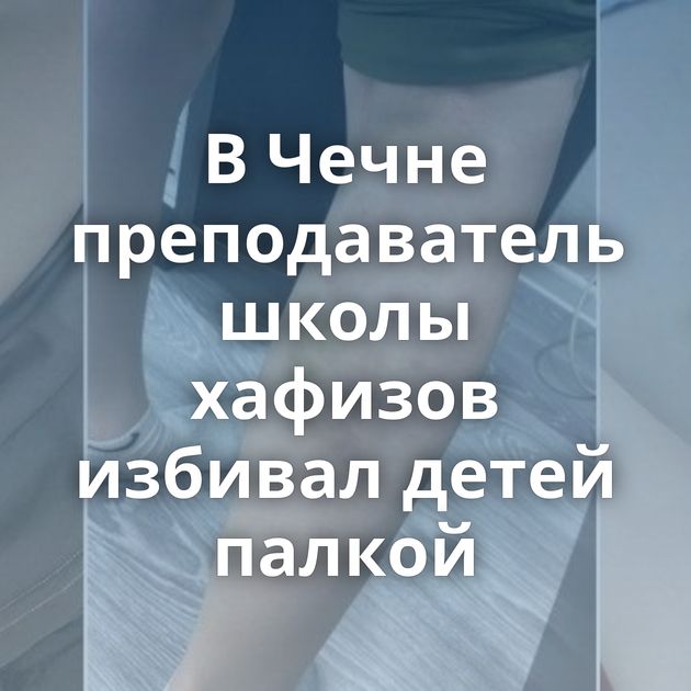 В Чечне преподаватель школы хафизов избивал детей палкой