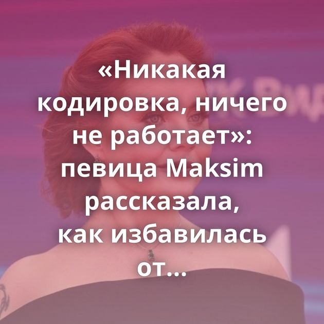 «Никакая кодировка, ничего не работает»: певица Maksim рассказала, как избавилась от алкогольной зависимости
