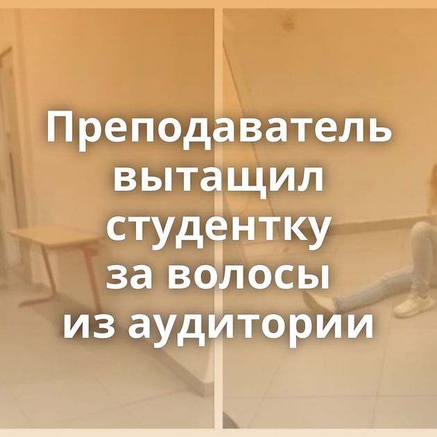 Преподаватель вытащил студентку за волосы из аудитории