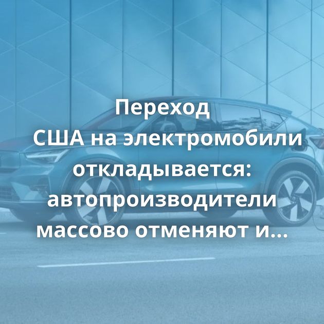 Переход США на электромобили откладывается: автопроизводители массово отменяют и замораживают EV-проекты