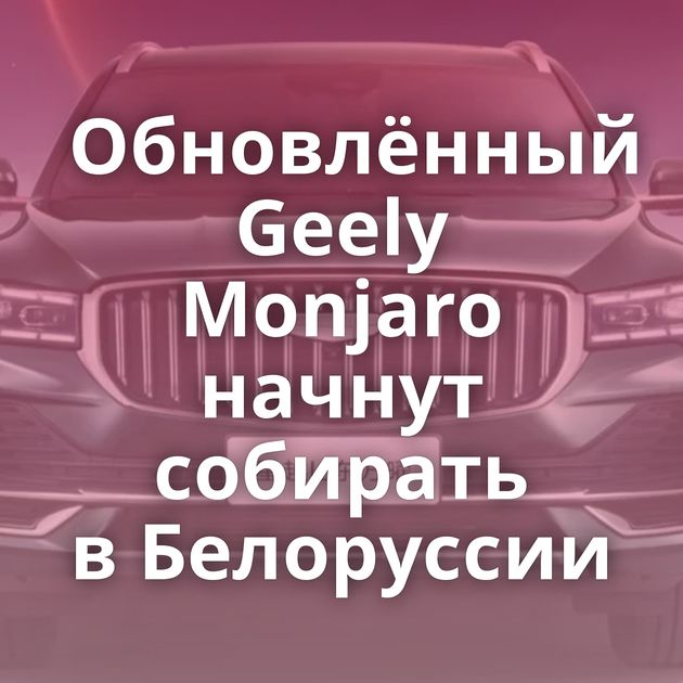 Обновлённый Geely Monjaro начнут собирать в Белоруссии