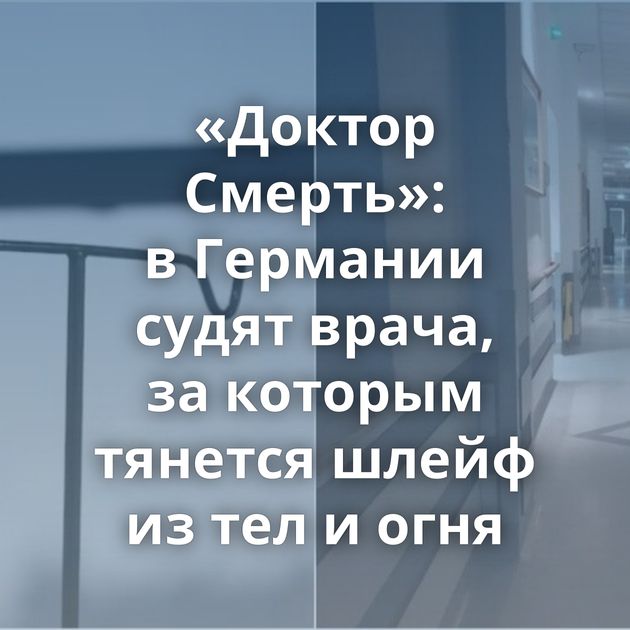 «Доктор Смерть»: в Германии судят врача, за которым тянется шлейф из тел и огня