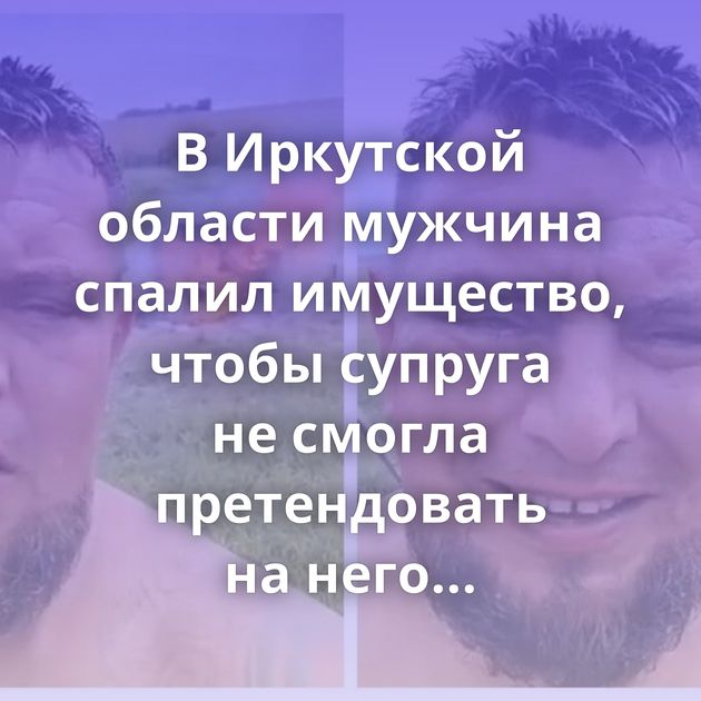 В Иркутской области мужчина спалил имущество, чтобы супруга не смогла претендовать на него в процессе…