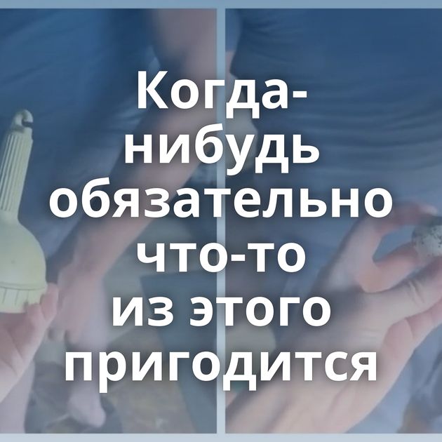 Когда-нибудь обязательно что-то из этого пригодится