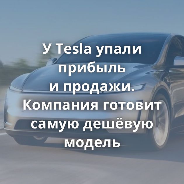 У Tesla упали прибыль и продажи. Компания готовит самую дешёвую модель