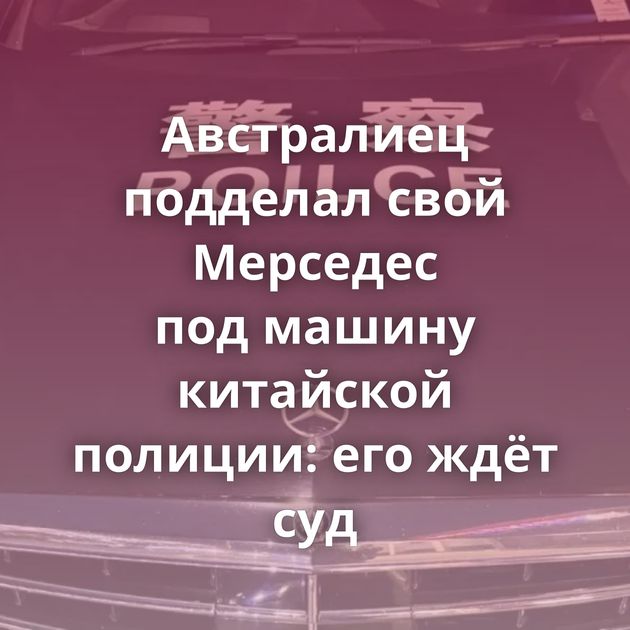 Австралиец подделал свой Мерседес под машину китайской полиции: его ждёт суд