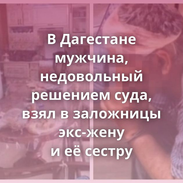 В Дагестане мужчина, недовольный решением суда, взял в заложницы экс-жену и её сестру