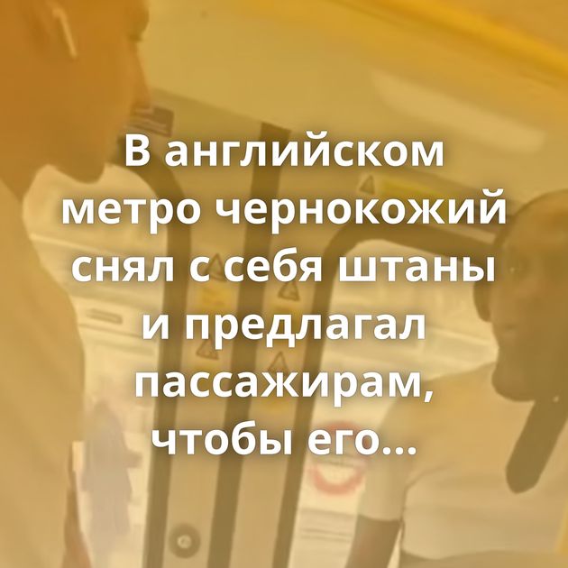 В английском метро чернокожий снял с себя штаны и предлагал пассажирам, чтобы его сексуально…