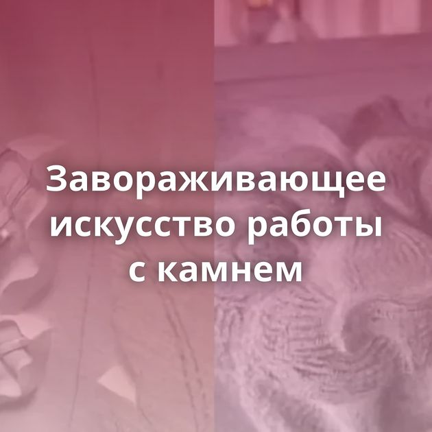 Завораживающее искусство работы с камнем