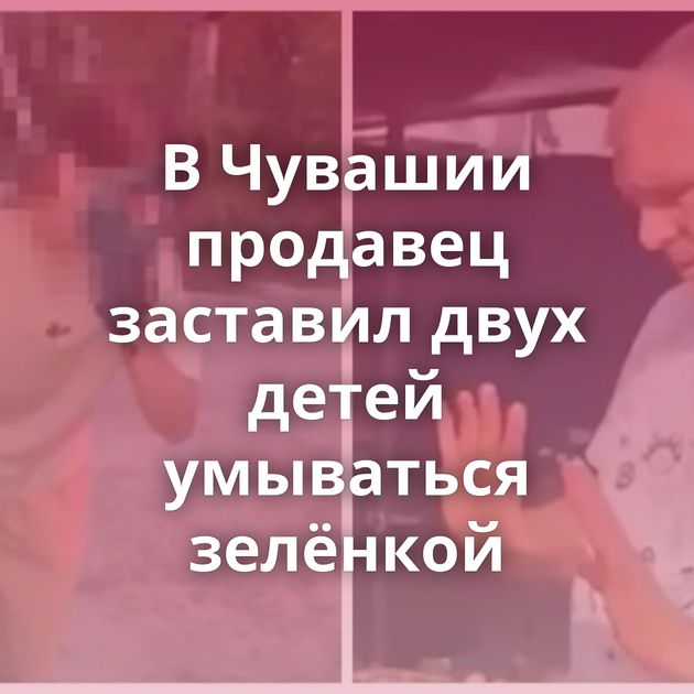 В Чувашии продавец заставил двух детей умываться зелёнкой