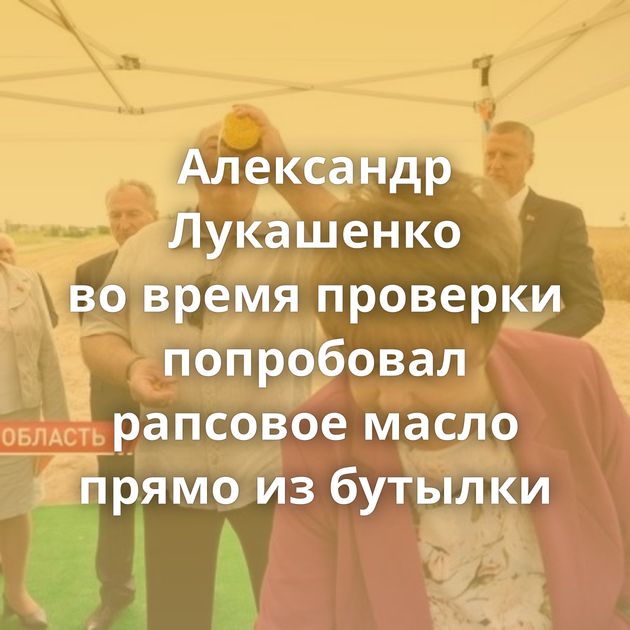 Александр Лукашенко во время проверки попробовал рапсовое масло прямо из бутылки