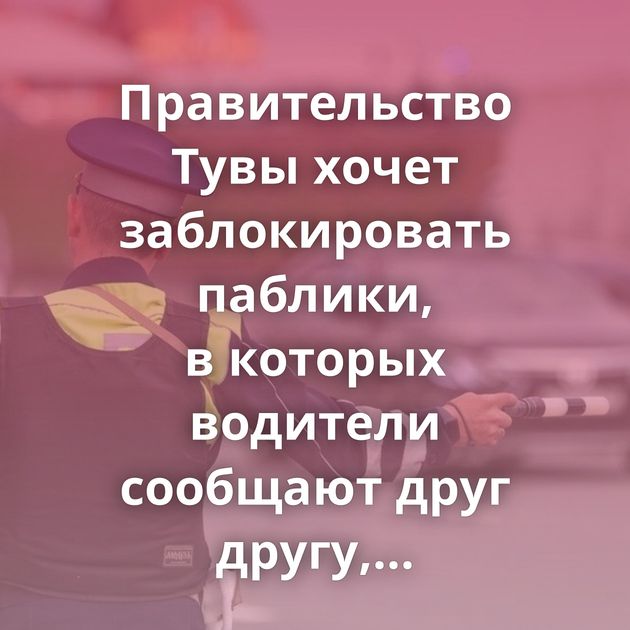 Правительство Тувы хочет заблокировать паблики, в которых водители сообщают друг другу, где дежурит ГАИ