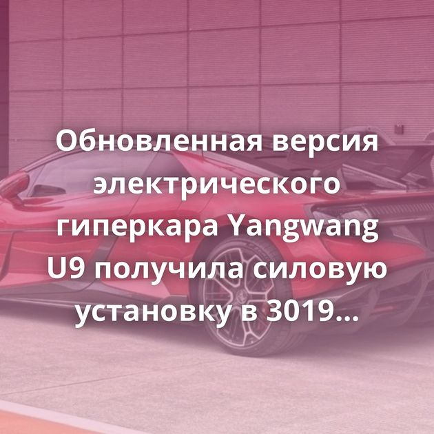 Обновленная версия электрического гиперкара Yangwang U9 получила силовую установку в 3019 л.с.
