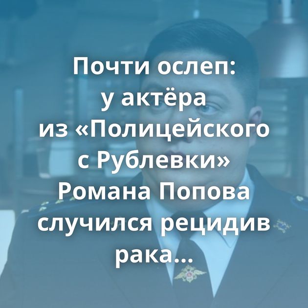Почти ослеп: у актёра из «Полицейского с Рублевки» Романа Попова случился рецидив рака мозга
