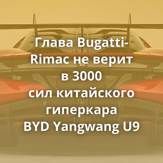 Глава Bugatti-Rimac не верит в 3000 сил китайского гиперкара BYD Yangwang U9